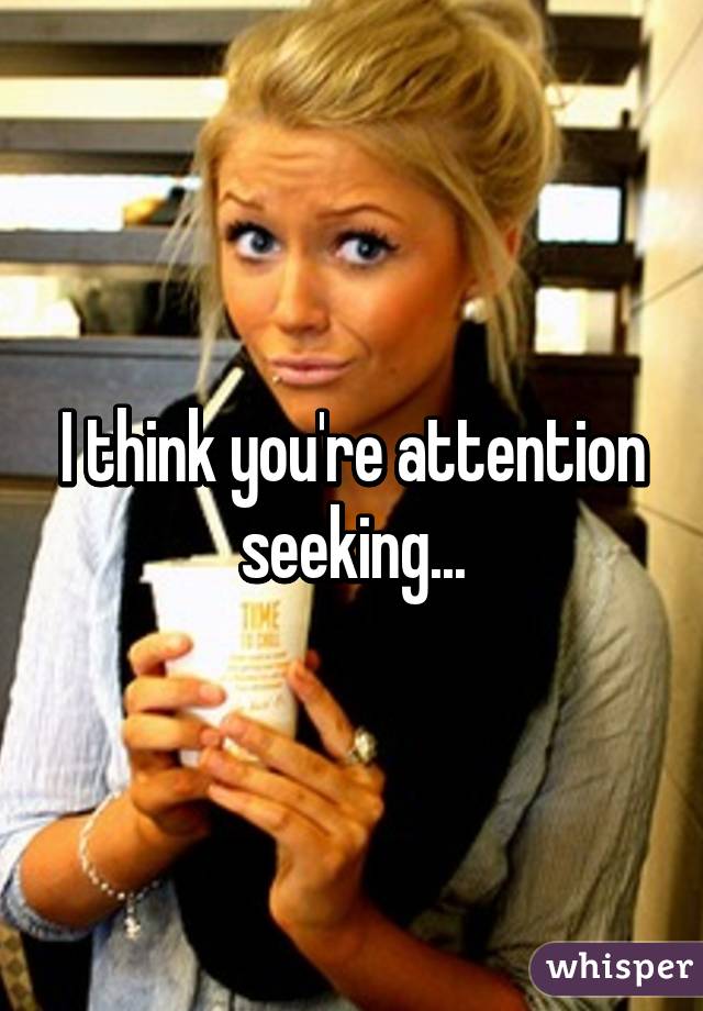 I think you're attention seeking...