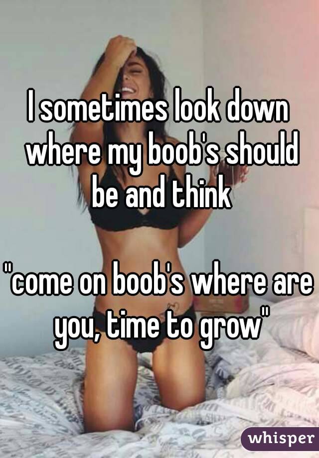 I sometimes look down where my boob's should be and think

"come on boob's where are you, time to grow"