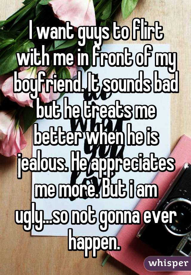 I want guys to flirt with me in front of my boyfriend. It sounds bad but he treats me better when he is jealous. He appreciates me more. But i am ugly...so not gonna ever happen. 