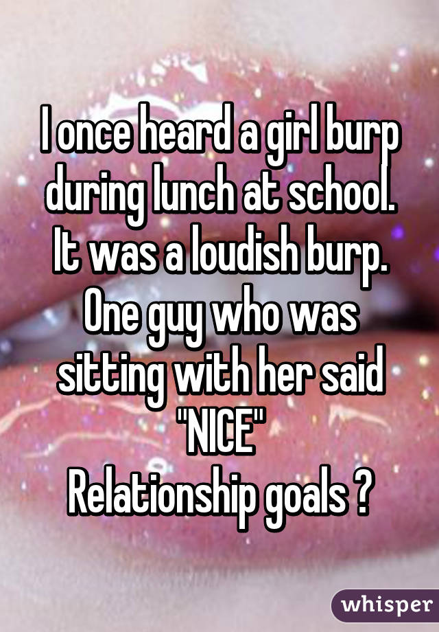 I once heard a girl burp during lunch at school. It was a loudish burp. One guy who was sitting with her said "NICE"
Relationship goals 💯