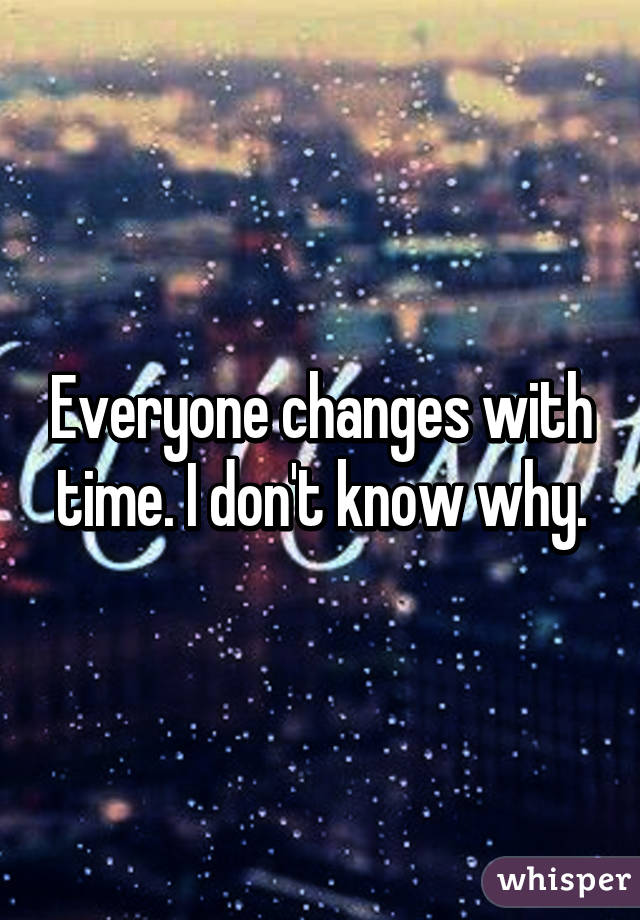 Everyone changes with time. I don't know why.