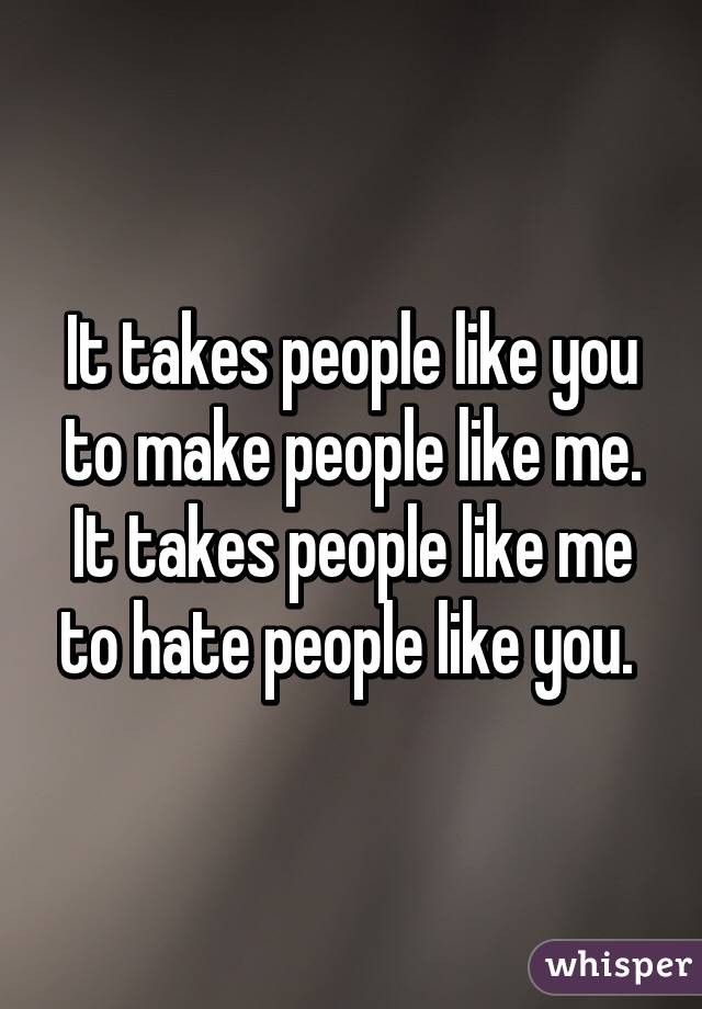 It takes people like you to make people like me. It takes people like me to hate people like you. 