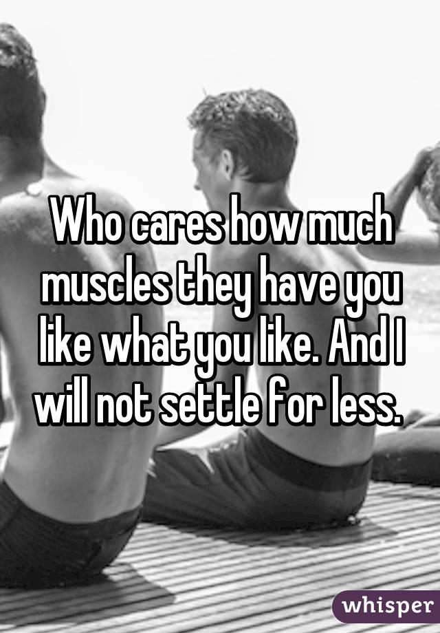 Who cares how much muscles they have you like what you like. And I will not settle for less. 