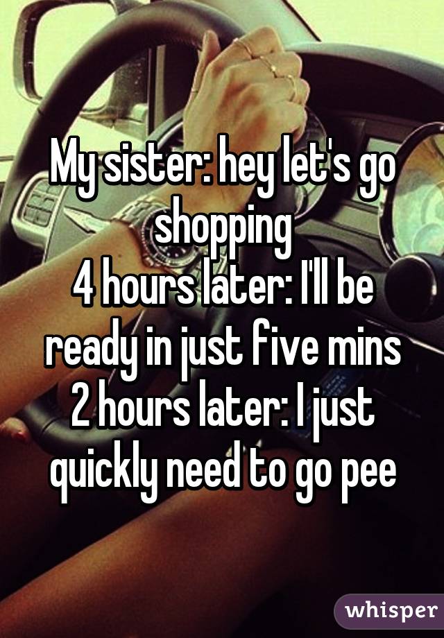 My sister: hey let's go shopping
4 hours later: I'll be ready in just five mins
2 hours later: I just quickly need to go pee