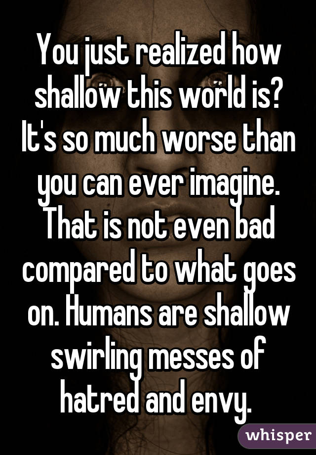 You just realized how shallow this world is? It's so much worse than you can ever imagine. That is not even bad compared to what goes on. Humans are shallow swirling messes of hatred and envy. 