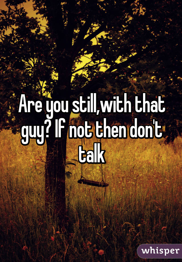 Are you still,with that guy? If not then don't talk