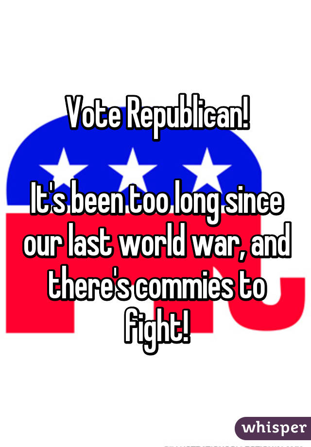 Vote Republican!

It's been too long since our last world war, and there's commies to fight!