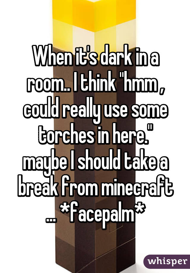 When it's dark in a room.. I think "hmm , could really use some torches in here."
maybe I should take a break from minecraft ... *facepalm*