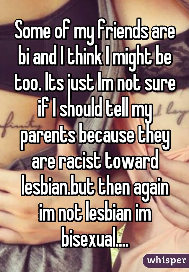 Some of my friends are bi and I think I might be too. Its just Im not sure if I should tell my parents because they are racist toward lesbian.but then again im not lesbian im bisexual....