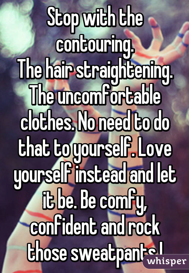 Stop with the contouring.
The hair straightening. The uncomfortable clothes. No need to do that to yourself. Love yourself instead and let it be. Be comfy, confident and rock those sweatpants !