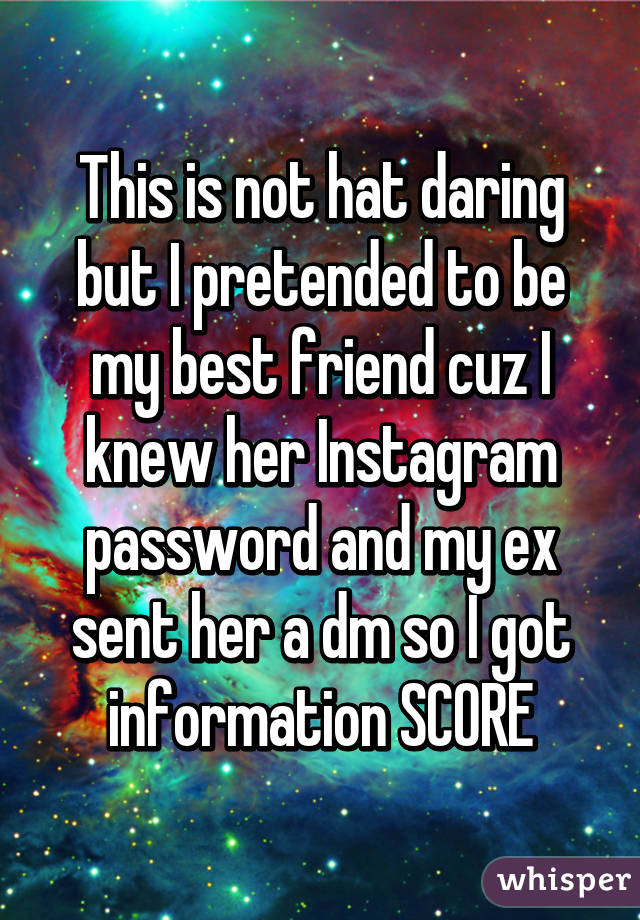 This is not hat daring but I pretended to be my best friend cuz I knew her Instagram password and my ex sent her a dm so I got information SCORE