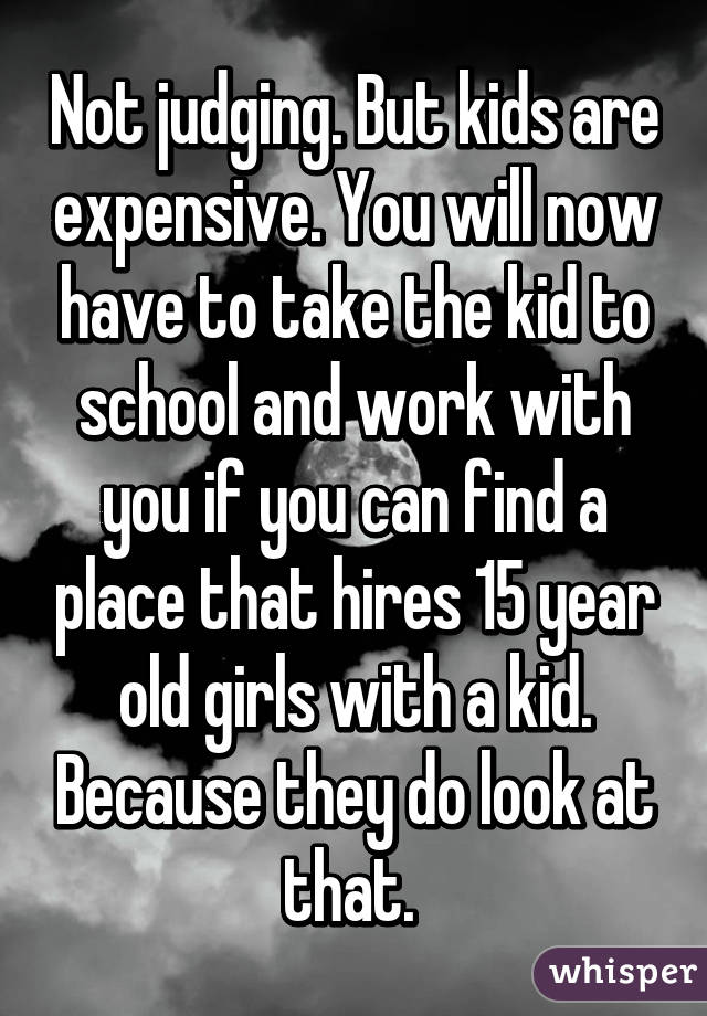 Not judging. But kids are expensive. You will now have to take the kid to school and work with you if you can find a place that hires 15 year old girls with a kid. Because they do look at that. 