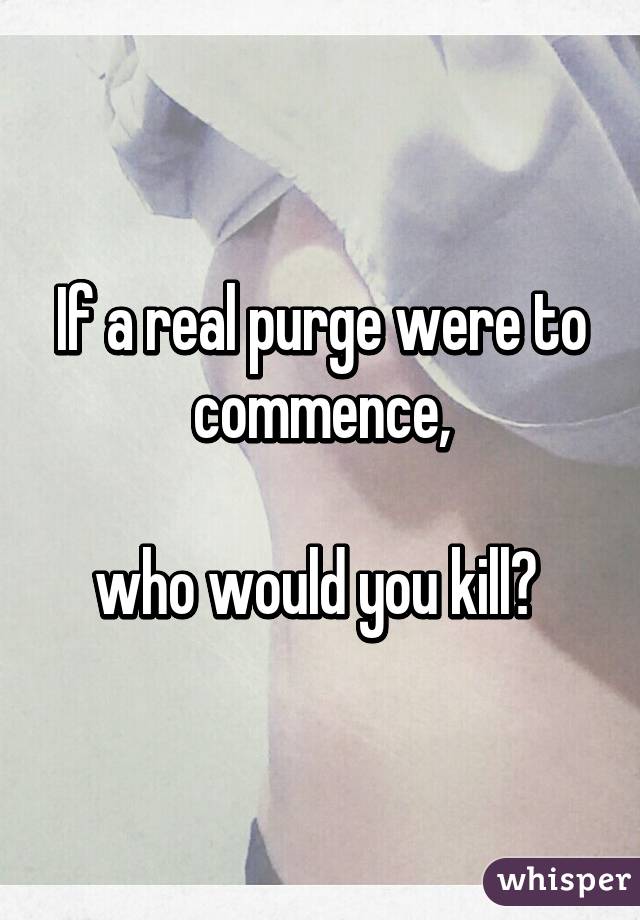 If a real purge were to commence,

who would you kill? 