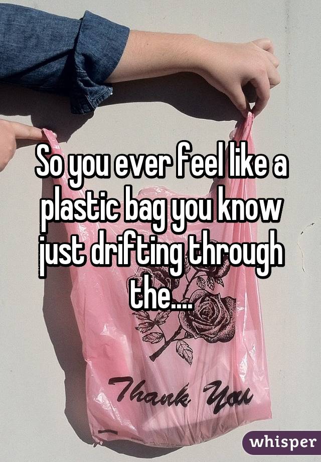 So you ever feel like a plastic bag you know just drifting through the....