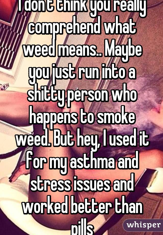 I don't think you really comprehend what weed means.. Maybe you just run into a shitty person who happens to smoke weed. But hey, I used it for my asthma and stress issues and worked better than pills