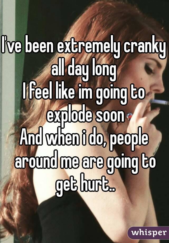 I've been extremely cranky all day long 
I feel like im going to explode soon
And when i do, people around me are going to get hurt..