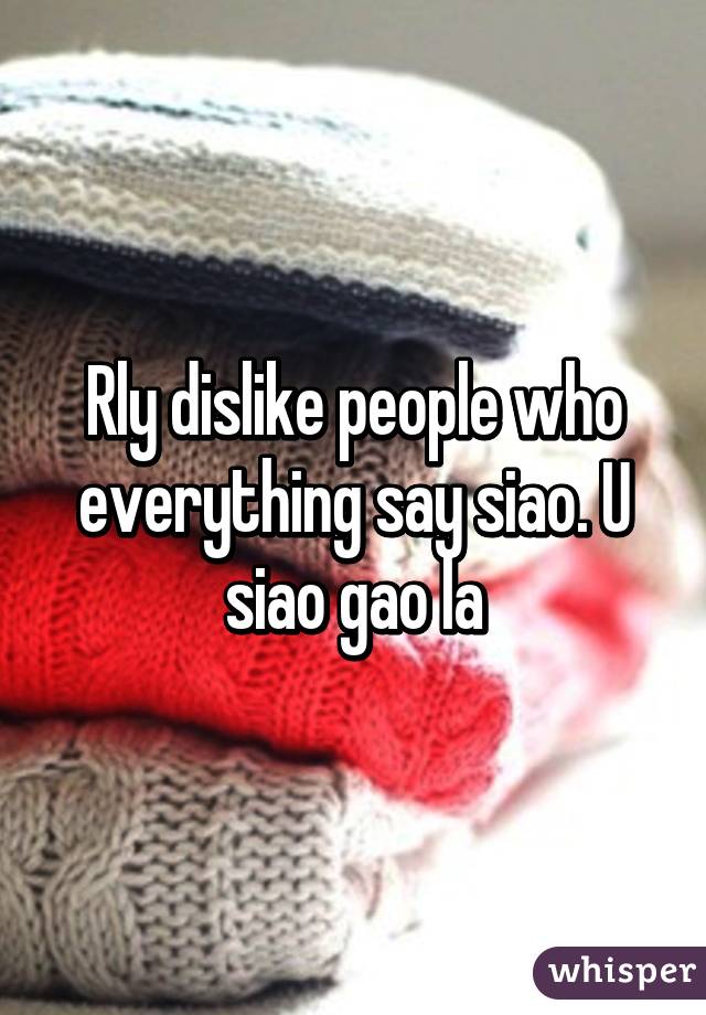 Rly dislike people who everything say siao. U siao gao la