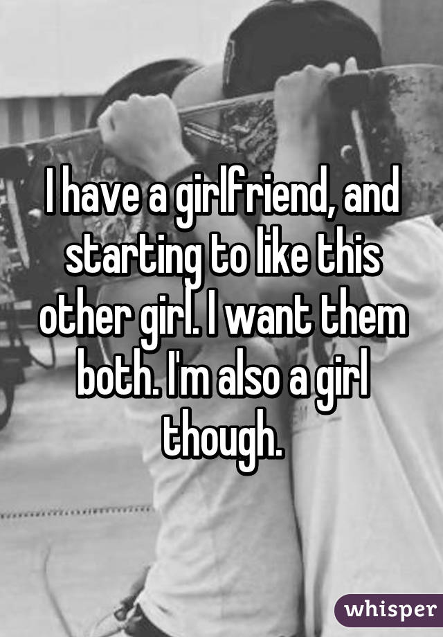 I have a girlfriend, and starting to like this other girl. I want them both. I'm also a girl though.