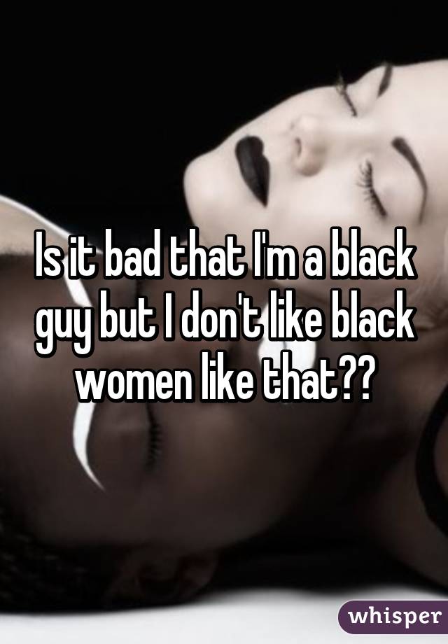 Is it bad that I'm a black guy but I don't like black women like that??