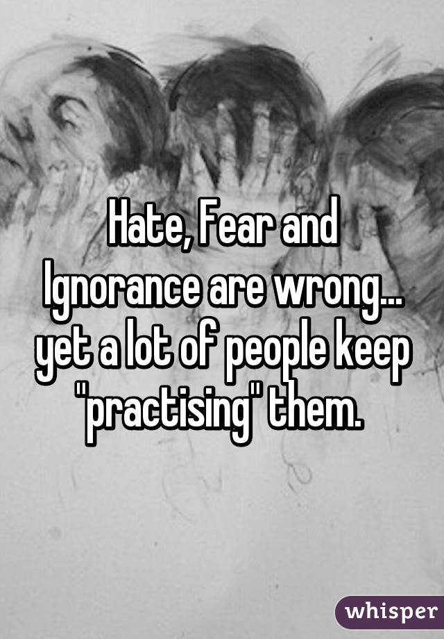 Hate, Fear and Ignorance are wrong... yet a lot of people keep "practising" them. 