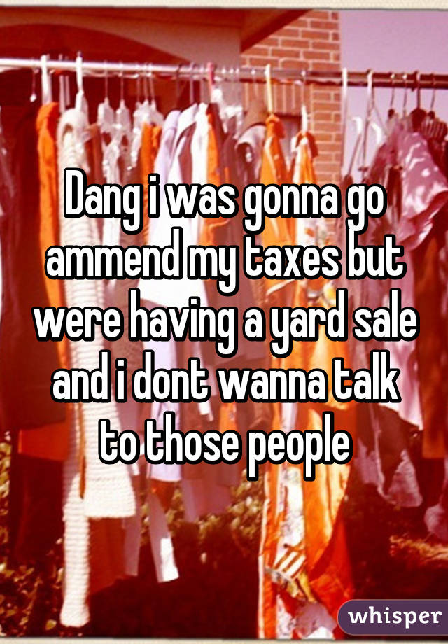 Dang i was gonna go ammend my taxes but were having a yard sale and i dont wanna talk to those people