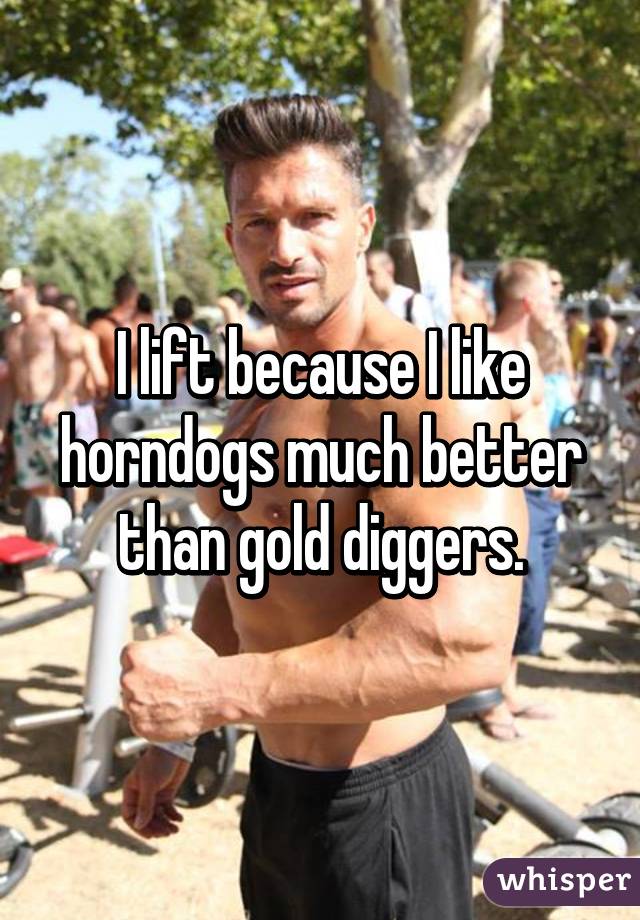 I lift because I like horndogs much better than gold diggers.