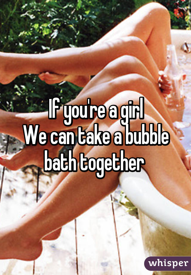 If you're a girl
We can take a bubble bath together 