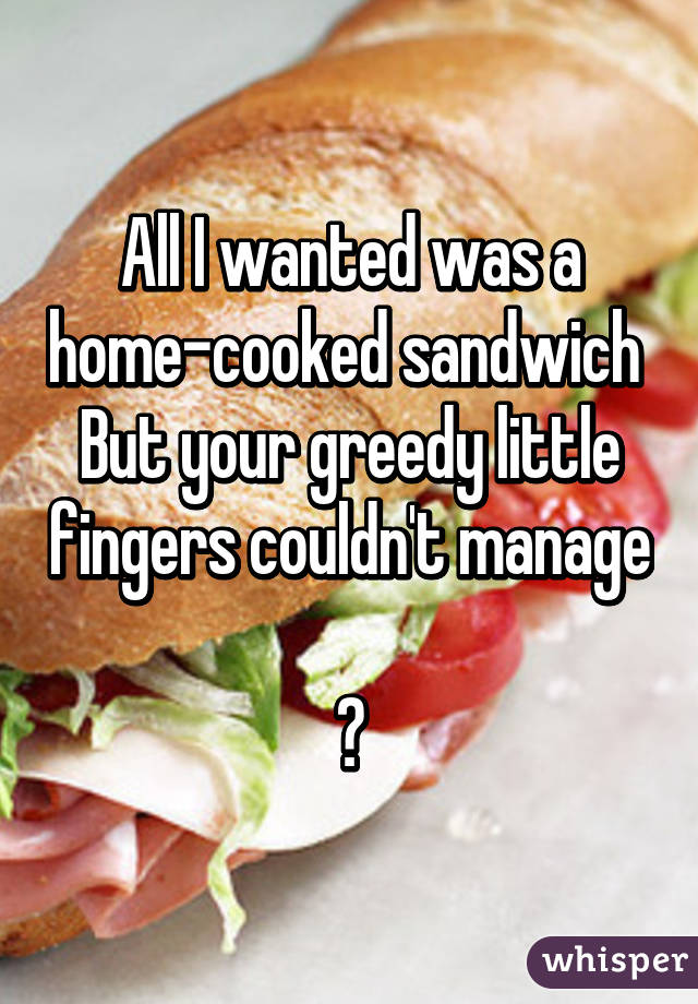 All I wanted was a home-cooked sandwich 
But your greedy little fingers couldn't manage 
 