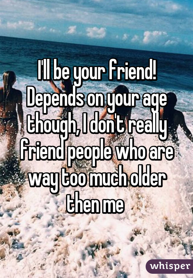 I'll be your friend! Depends on your age though, I don't really friend people who are way too much older then me 