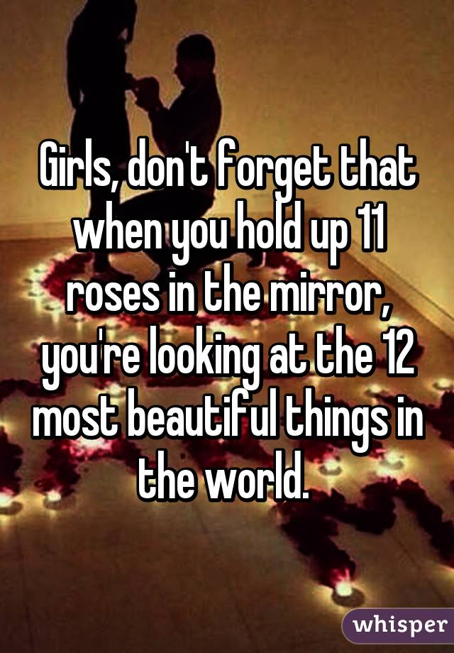 Girls, don't forget that when you hold up 11 roses in the mirror, you're looking at the 12 most beautiful things in the world. 