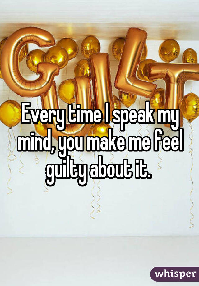 Every time I speak my mind, you make me feel guilty about it. 