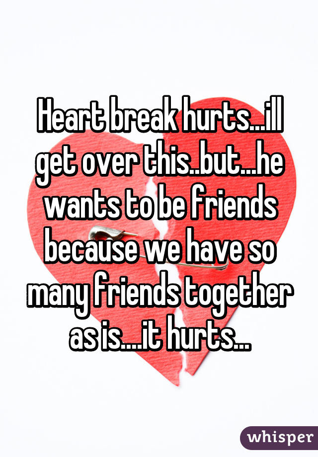 Heart break hurts...ill get over this..but...he wants to be friends because we have so many friends together as is....it hurts...