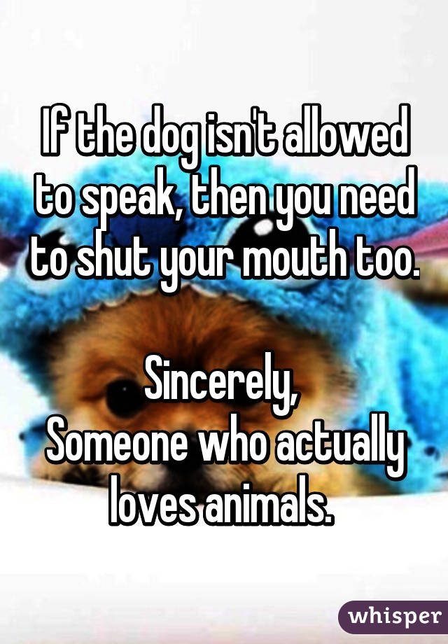 If the dog isn't allowed to speak, then you need to shut your mouth too. 
Sincerely, 
Someone who actually loves animals. 