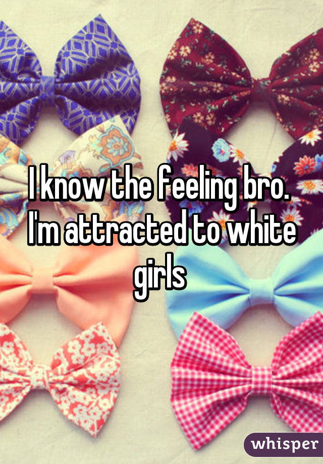 I know the feeling bro.  I'm attracted to white girls 