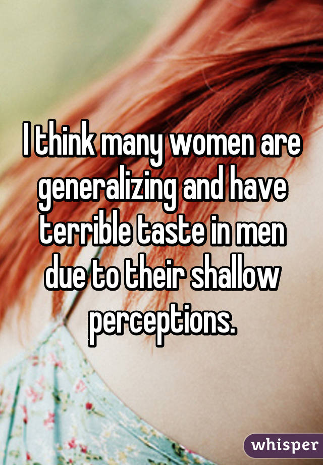 I think many women are generalizing and have terrible taste in men due to their shallow perceptions.