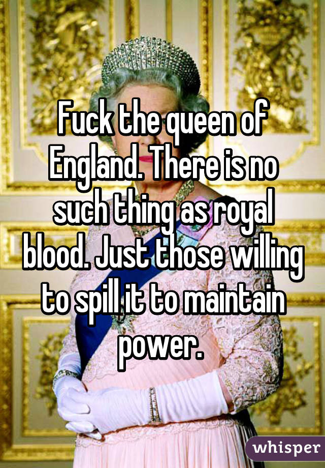 Fuck the queen of England. There is no such thing as royal blood. Just those willing to spill it to maintain power. 