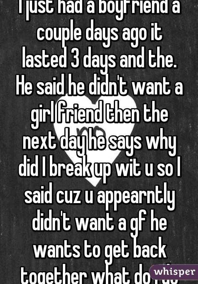 I just had a boyfriend a couple days ago it lasted 3 days and the. He said he didn't want a girl friend then the next day he says why did I break up wit u so I said cuz u appearntly didn't want a gf he wants to get back together what do I do