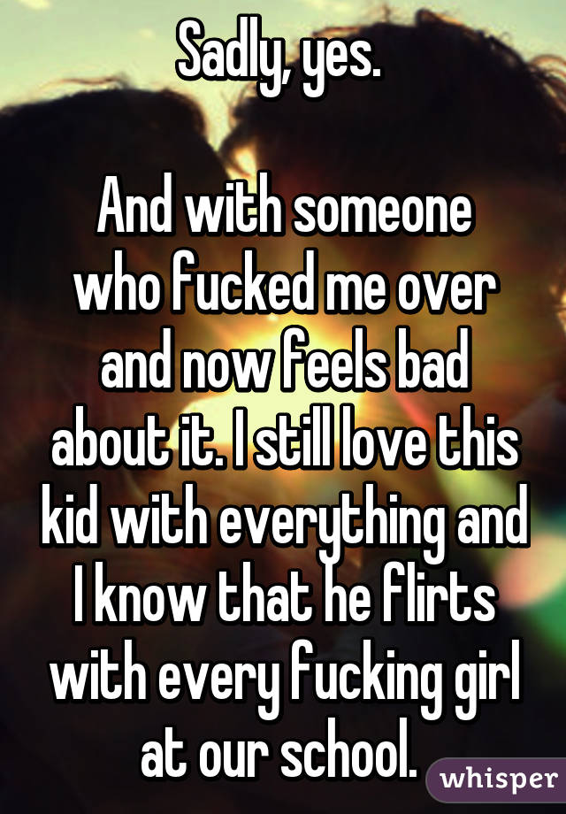 Sadly, yes. 

And with someone who fucked me over and now feels bad about it. I still love this kid with everything and I know that he flirts with every fucking girl at our school. 