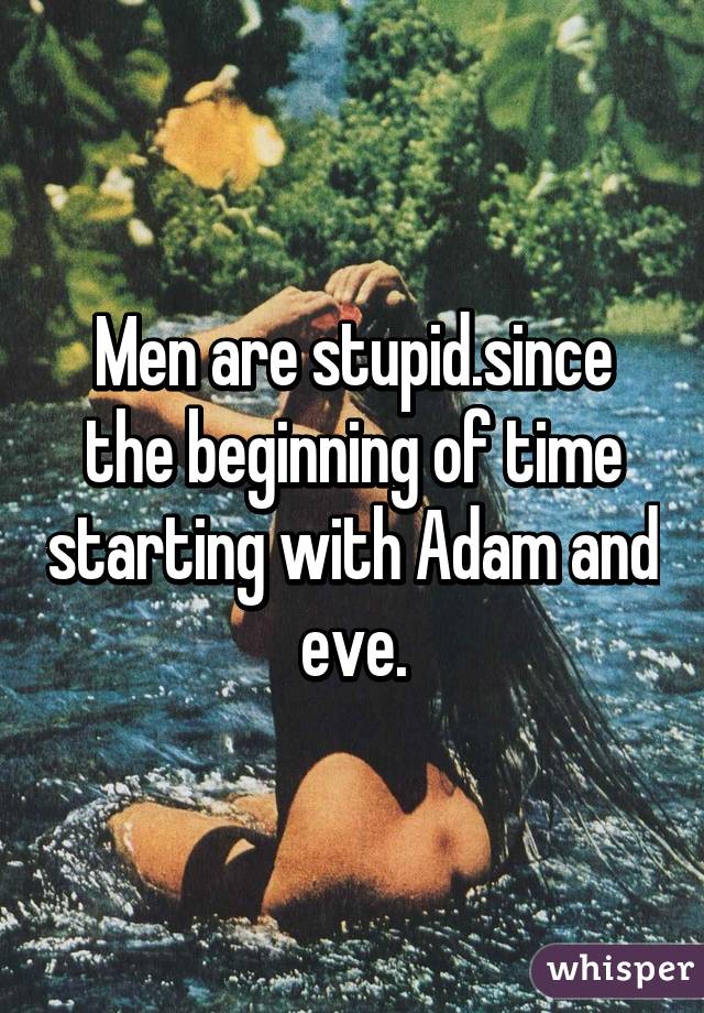 Men are stupid.since the beginning of time starting with Adam and eve.