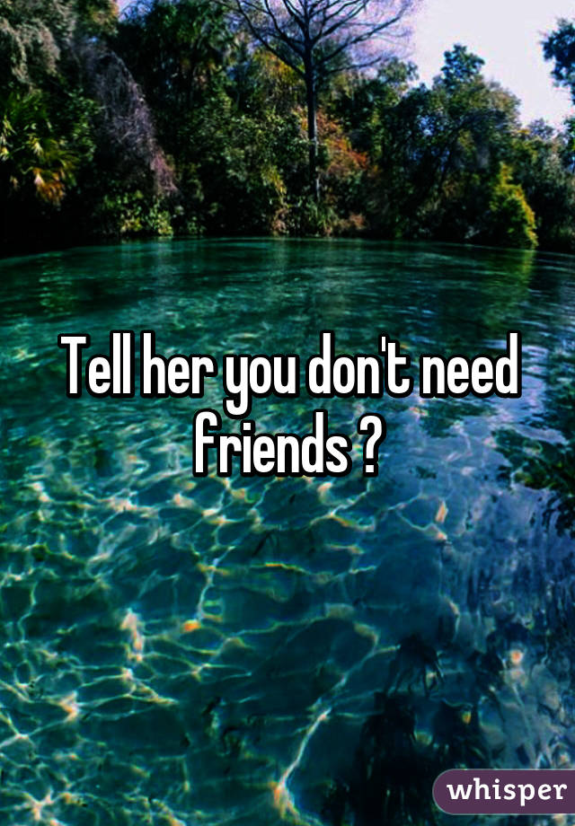 Tell her you don't need friends 👌