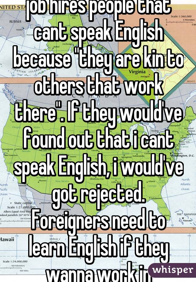   So i found out that my job hires people that cant speak English because "they are kin to others that work there". If they would've found out that i cant speak English, i would've got rejected. Foreigners need to learn English if they wanna work in America!