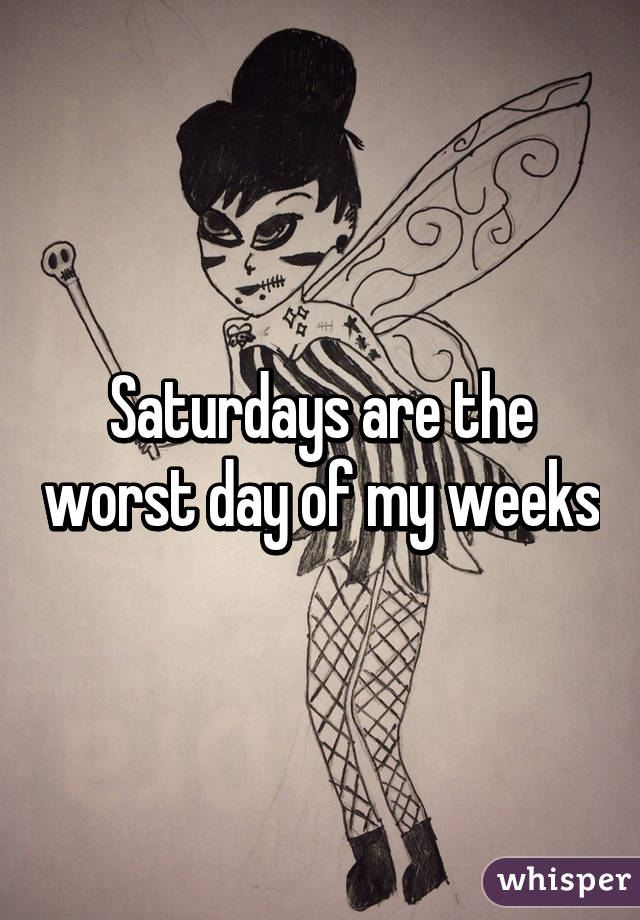 Saturdays are the worst day of my weeks