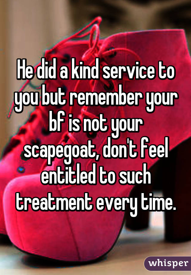 He did a kind service to you but remember your bf is not your scapegoat, don't feel entitled to such treatment every time.