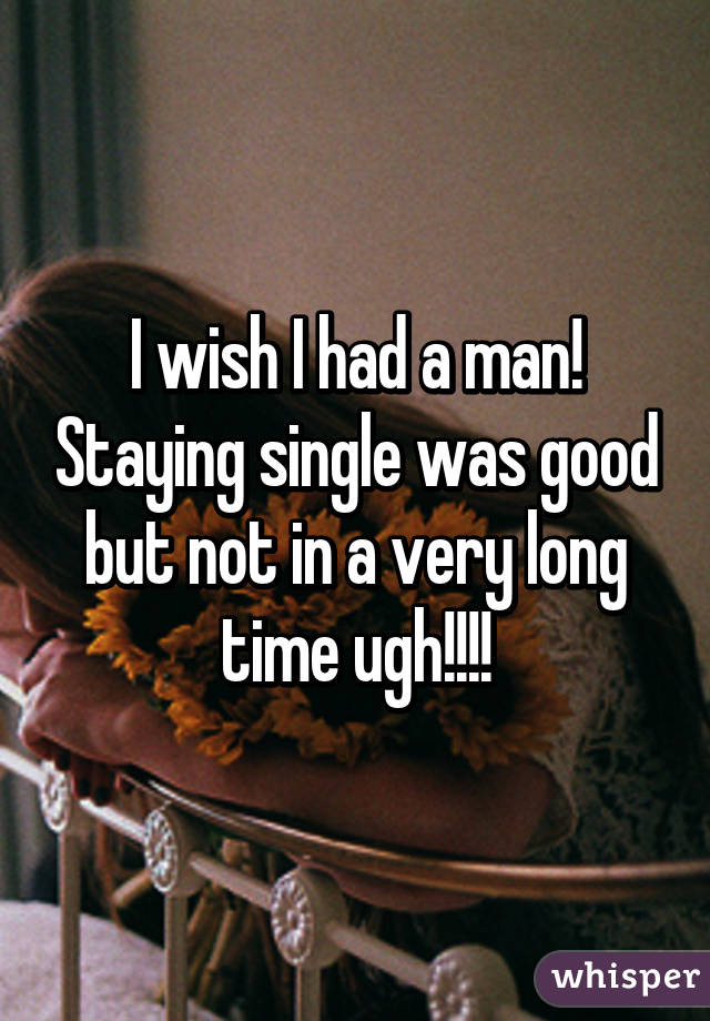 I wish I had a man! Staying single was good but not in a very long time ugh!!!!