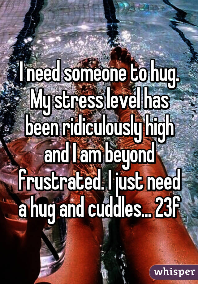 I need someone to hug. My stress level has been ridiculously high and I am beyond frustrated. I just need a hug and cuddles... 23f