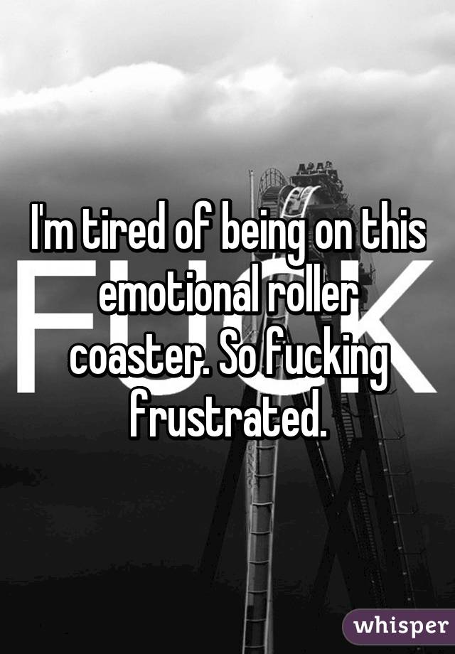 I'm tired of being on this emotional roller coaster. So fucking frustrated.