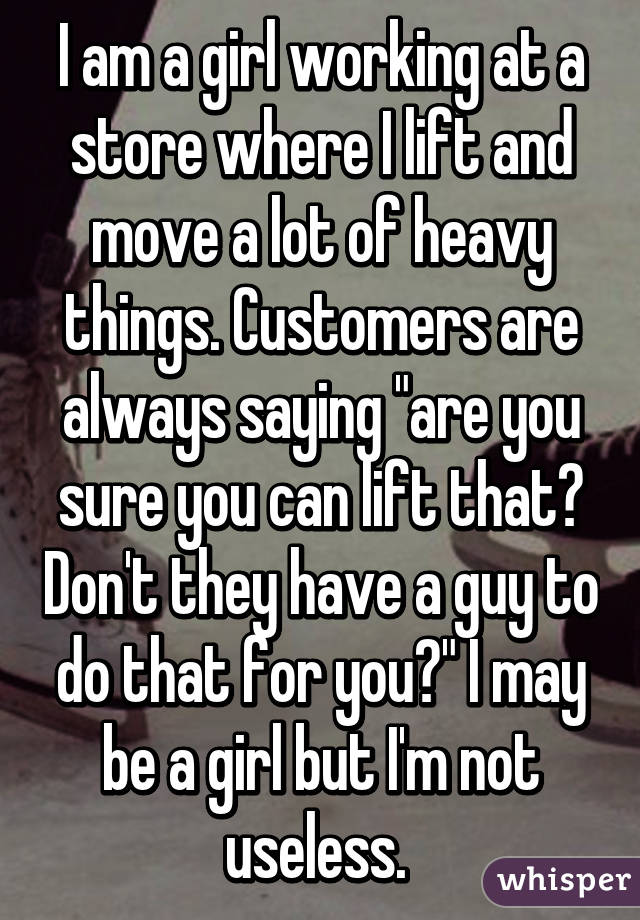 I am a girl working at a store where I lift and move a lot of heavy things. Customers are always saying "are you sure you can lift that? Don't they have a guy to do that for you?" I may be a girl but I'm not useless. 