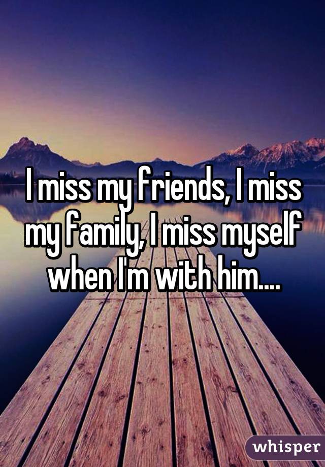 I miss my friends, I miss my family, I miss myself when I'm with him....