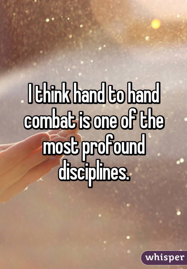 I think hand to hand combat is one of the most profound disciplines.