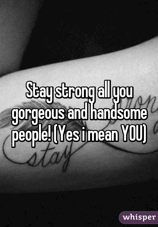 Stay strong all you gorgeous and handsome people! (Yes i mean YOU)